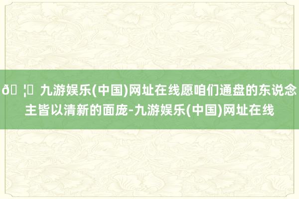 🦄九游娱乐(中国)网址在线愿咱们通盘的东说念主皆以清新的面庞-九游娱乐(中国)网址在线