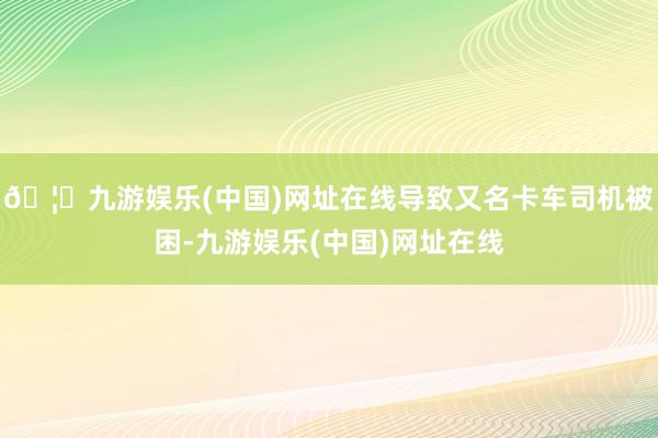 🦄九游娱乐(中国)网址在线导致又名卡车司机被困-九游娱乐(中国)网址在线