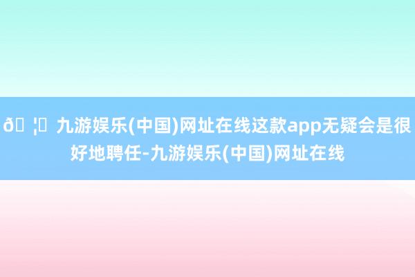 🦄九游娱乐(中国)网址在线这款app无疑会是很好地聘任-九游娱乐(中国)网址在线