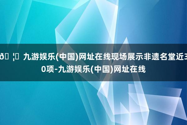 🦄九游娱乐(中国)网址在线现场展示非遗名堂近30项-九游娱乐(中国)网址在线