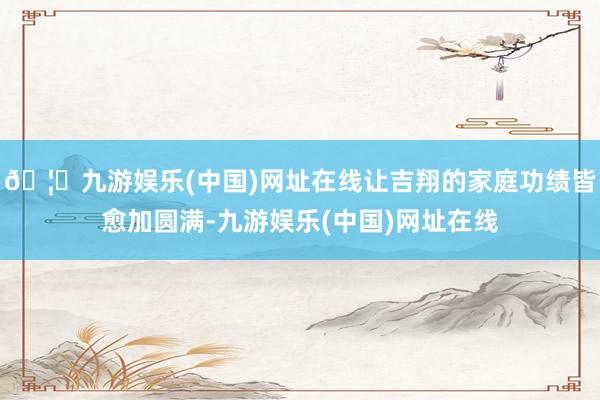 🦄九游娱乐(中国)网址在线让吉翔的家庭功绩皆愈加圆满-九游娱乐(中国)网址在线