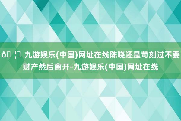 🦄九游娱乐(中国)网址在线陈晓还是苛刻过不要财产然后离开-九游娱乐(中国)网址在线