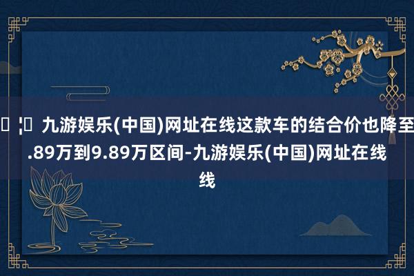 🦄九游娱乐(中国)网址在线这款车的结合价也降至6.89万到9.89万区间-九游娱乐(中国)网址在线