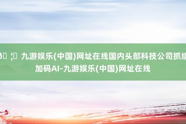 🦄九游娱乐(中国)网址在线国内头部科技公司抓续加码AI-九游娱乐(中国)网址在线