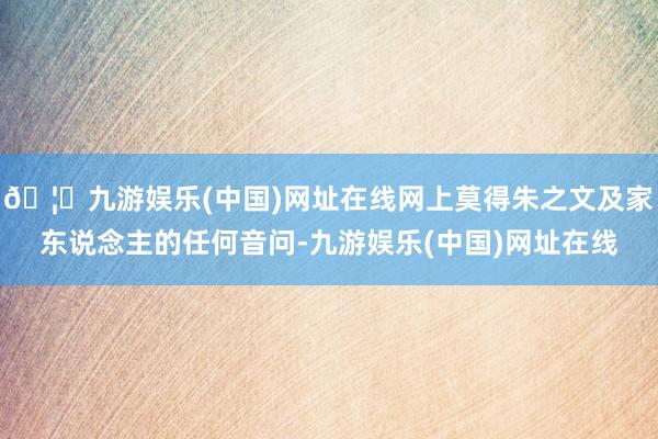 🦄九游娱乐(中国)网址在线网上莫得朱之文及家东说念主的任何音问-九游娱乐(中国)网址在线