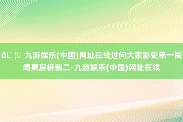 🦄九游娱乐(中国)网址在线过问大家影史单一阛阓票房榜前二-九游娱乐(中国)网址在线