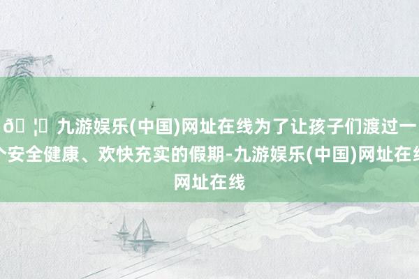 🦄九游娱乐(中国)网址在线为了让孩子们渡过一个安全健康、欢快充实的假期-九游娱乐(中国)网址在线