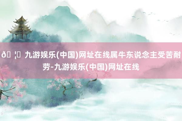 🦄九游娱乐(中国)网址在线属牛东说念主受苦耐劳-九游娱乐(中国)网址在线