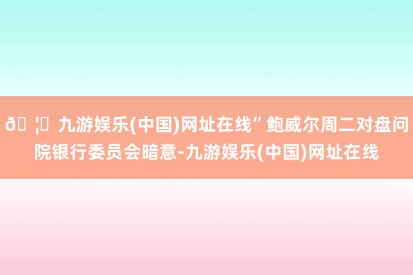 🦄九游娱乐(中国)网址在线”鲍威尔周二对盘问院银行委员会暗意-九游娱乐(中国)网址在线