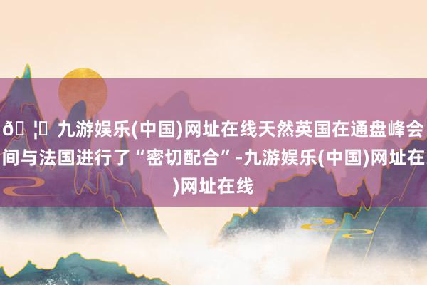 🦄九游娱乐(中国)网址在线天然英国在通盘峰会期间与法国进行了“密切配合”-九游娱乐(中国)网址在线