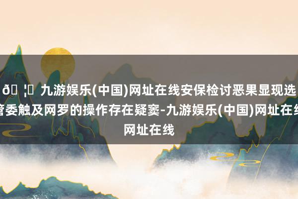 🦄九游娱乐(中国)网址在线安保检讨恶果显现选管委触及网罗的操作存在疑窦-九游娱乐(中国)网址在线