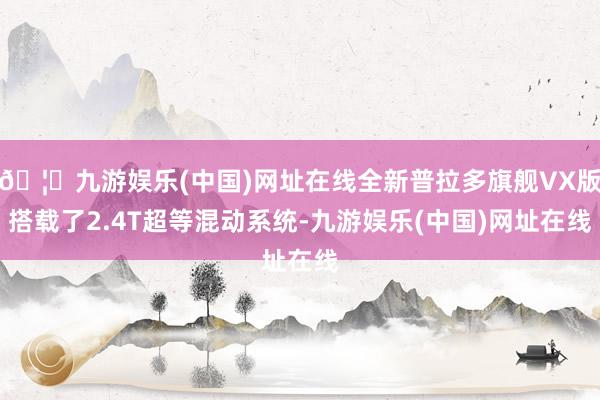 🦄九游娱乐(中国)网址在线全新普拉多旗舰VX版搭载了2.4T超等混动系统-九游娱乐(中国)网址在线