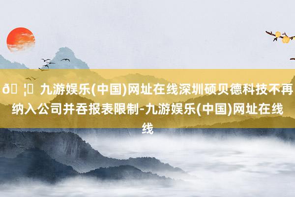 🦄九游娱乐(中国)网址在线深圳硕贝德科技不再纳入公司并吞报表限制-九游娱乐(中国)网址在线