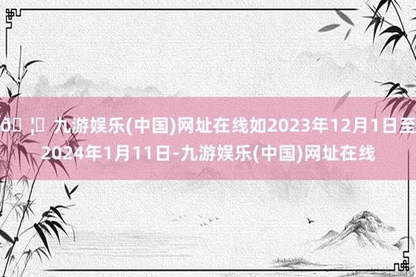 🦄九游娱乐(中国)网址在线如2023年12月1日至2024年1月11日-九游娱乐(中国)网址在线