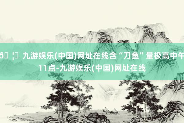 🦄九游娱乐(中国)网址在线含“刀鱼”量极高中午11点-九游娱乐(中国)网址在线