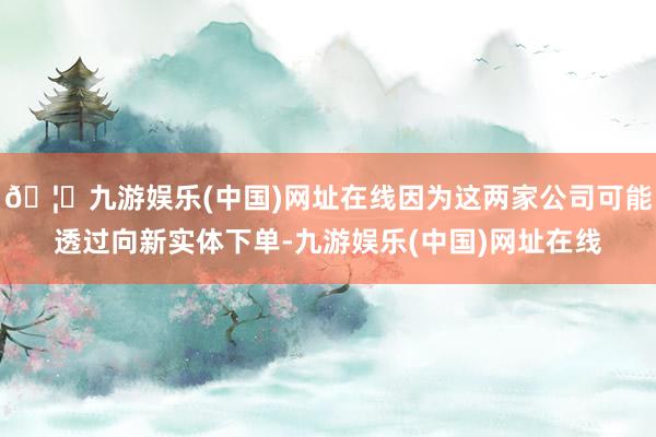 🦄九游娱乐(中国)网址在线因为这两家公司可能透过向新实体下单-九游娱乐(中国)网址在线