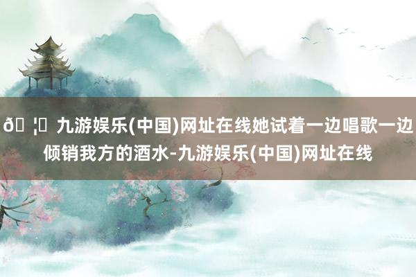 🦄九游娱乐(中国)网址在线她试着一边唱歌一边倾销我方的酒水-九游娱乐(中国)网址在线