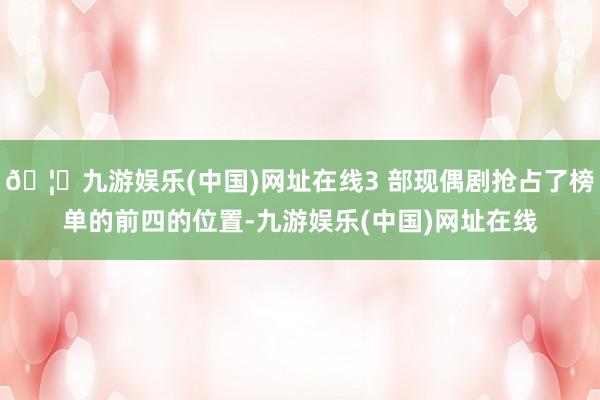 🦄九游娱乐(中国)网址在线3 部现偶剧抢占了榜单的前四的位置-九游娱乐(中国)网址在线