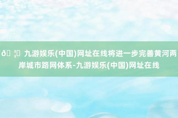 🦄九游娱乐(中国)网址在线将进一步完善黄河两岸城市路网体系-九游娱乐(中国)网址在线