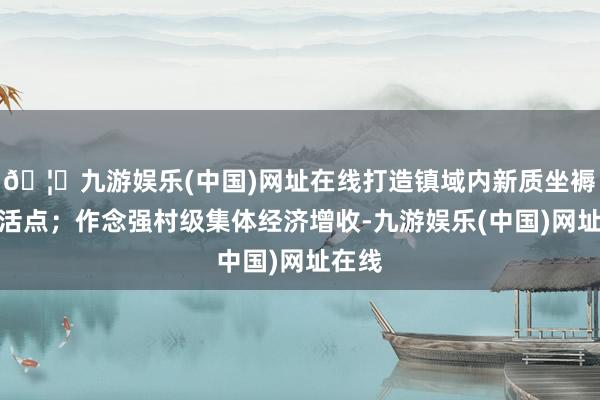 🦄九游娱乐(中国)网址在线打造镇域内新质坐褥力激活点；作念强村级集体经济增收-九游娱乐(中国)网址在线