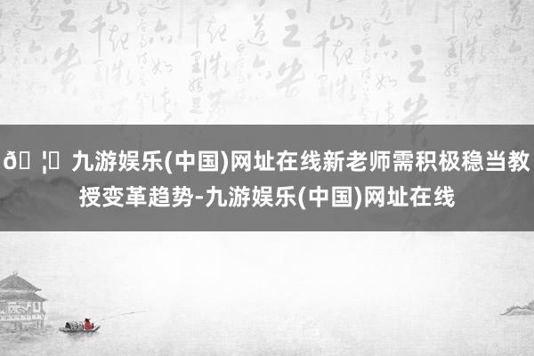 🦄九游娱乐(中国)网址在线新老师需积极稳当教授变革趋势-九游娱乐(中国)网址在线