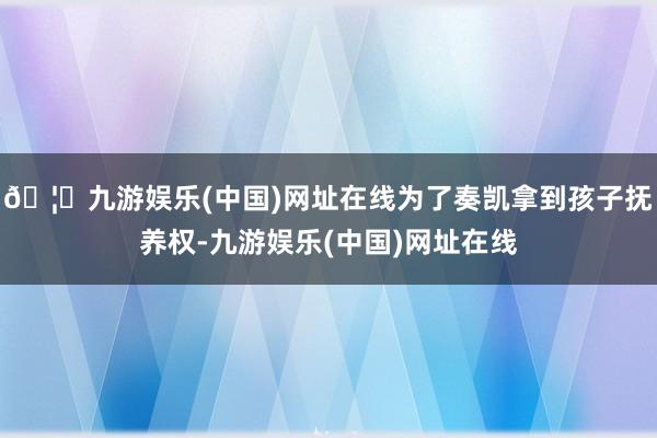 🦄九游娱乐(中国)网址在线为了奏凯拿到孩子抚养权-九游娱乐(中国)网址在线