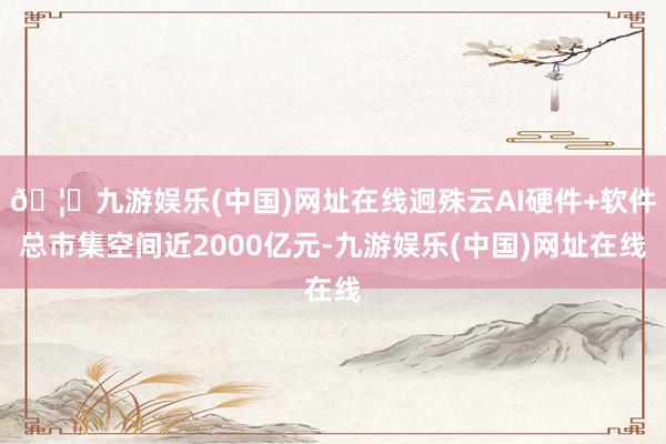 🦄九游娱乐(中国)网址在线迥殊云AI硬件+软件总市集空间近2000亿元-九游娱乐(中国)网址在线