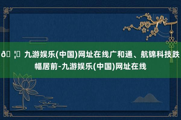 🦄九游娱乐(中国)网址在线广和通、航锦科技跌幅居前-九游娱乐(中国)网址在线