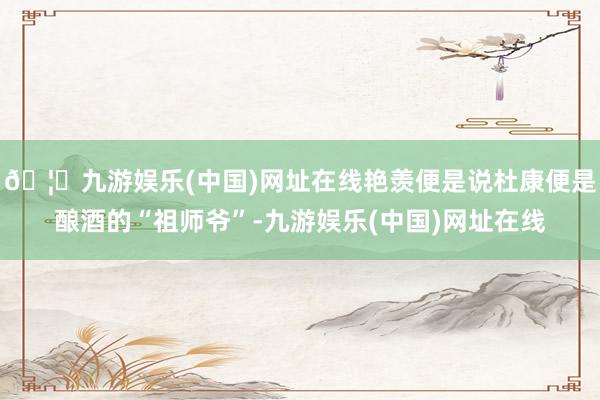 🦄九游娱乐(中国)网址在线艳羡便是说杜康便是酿酒的“祖师爷”-九游娱乐(中国)网址在线