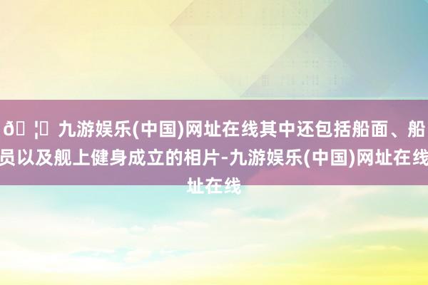 🦄九游娱乐(中国)网址在线其中还包括船面、船员以及舰上健身成立的相片-九游娱乐(中国)网址在线