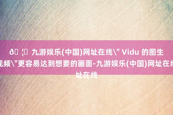 🦄九游娱乐(中国)网址在线＂ Vidu 的图生视频＂更容易达到想要的画面-九游娱乐(中国)网址在线