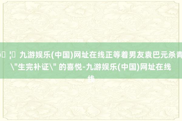 🦄九游娱乐(中国)网址在线正等着男友袁巴元杀青 ＂生完补证＂ 的喜悦-九游娱乐(中国)网址在线