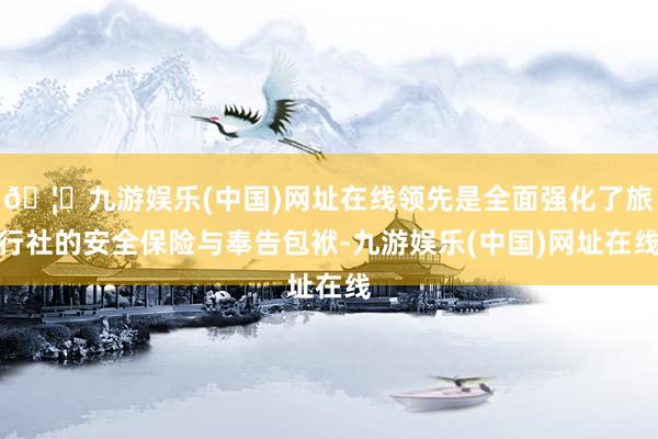 🦄九游娱乐(中国)网址在线领先是全面强化了旅行社的安全保险与奉告包袱-九游娱乐(中国)网址在线