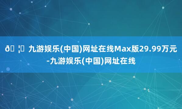 🦄九游娱乐(中国)网址在线Max版29.99万元-九游娱乐(中国)网址在线