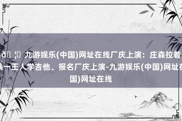 🦄九游娱乐(中国)网址在线厂庆上演：庄森拉着小满一王人学吉他、报名厂庆上演-九游娱乐(中国)网址在线