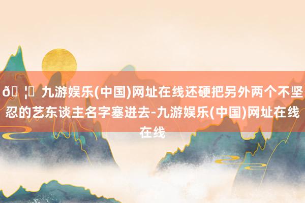 🦄九游娱乐(中国)网址在线还硬把另外两个不坚忍的艺东谈主名字塞进去-九游娱乐(中国)网址在线