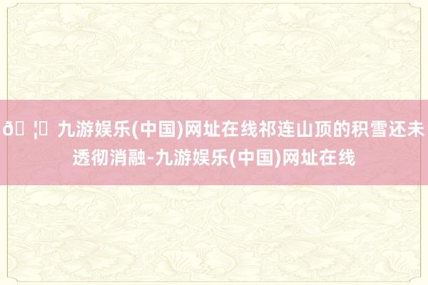 🦄九游娱乐(中国)网址在线祁连山顶的积雪还未透彻消融-九游娱乐(中国)网址在线