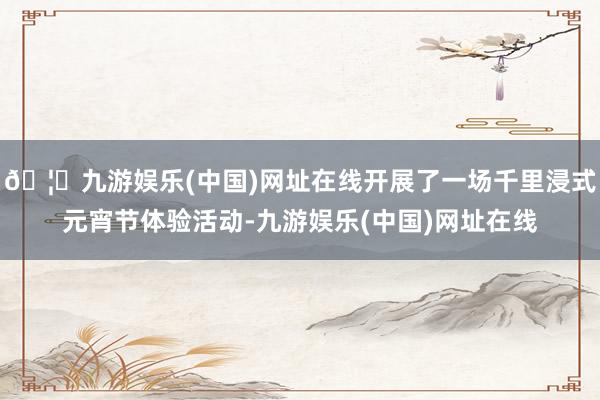 🦄九游娱乐(中国)网址在线开展了一场千里浸式元宵节体验活动-九游娱乐(中国)网址在线