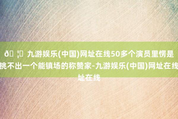🦄九游娱乐(中国)网址在线50多个演员里愣是挑不出一个能镇场的称赞家-九游娱乐(中国)网址在线