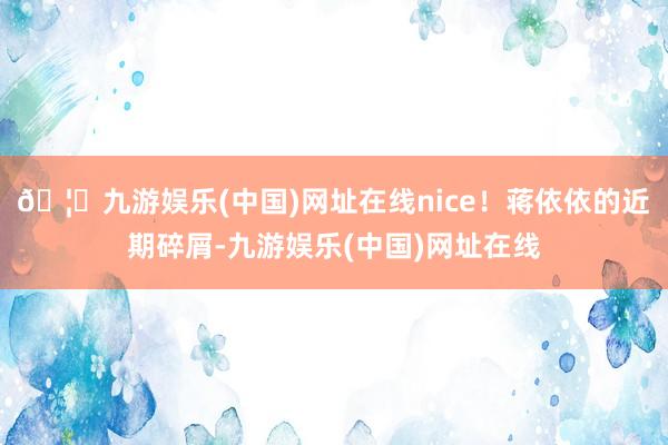 🦄九游娱乐(中国)网址在线nice！蒋依依的近期碎屑-九游娱乐(中国)网址在线