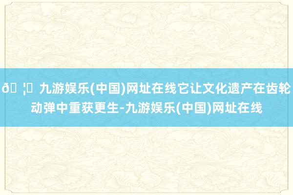 🦄九游娱乐(中国)网址在线它让文化遗产在齿轮动弹中重获更生-九游娱乐(中国)网址在线