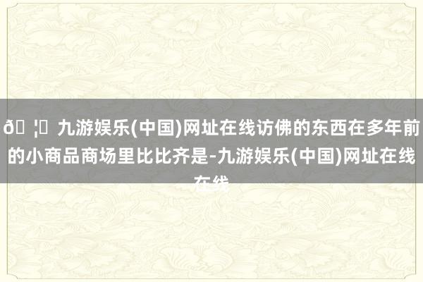 🦄九游娱乐(中国)网址在线访佛的东西在多年前的小商品商场里比比齐是-九游娱乐(中国)网址在线