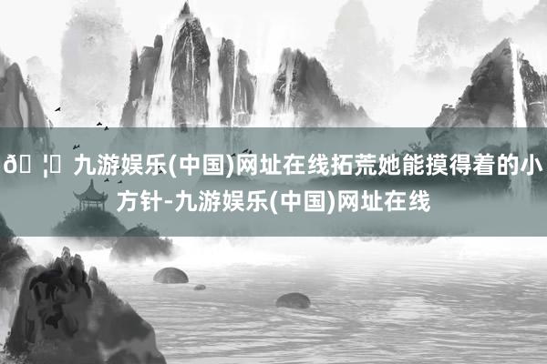 🦄九游娱乐(中国)网址在线拓荒她能摸得着的小方针-九游娱乐(中国)网址在线