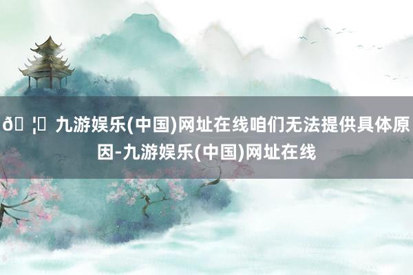 🦄九游娱乐(中国)网址在线咱们无法提供具体原因-九游娱乐(中国)网址在线