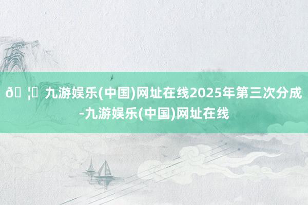 🦄九游娱乐(中国)网址在线2025年第三次分成-九游娱乐(中国)网址在线