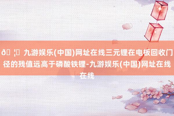 🦄九游娱乐(中国)网址在线三元锂在电板回收门径的残值远高于磷酸铁锂-九游娱乐(中国)网址在线