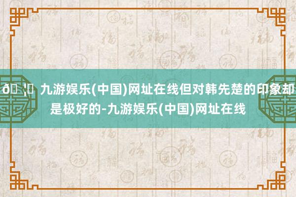 🦄九游娱乐(中国)网址在线但对韩先楚的印象却是极好的-九游娱乐(中国)网址在线