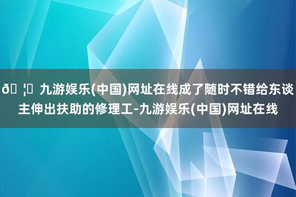 🦄九游娱乐(中国)网址在线成了随时不错给东谈主伸出扶助的修理工-九游娱乐(中国)网址在线