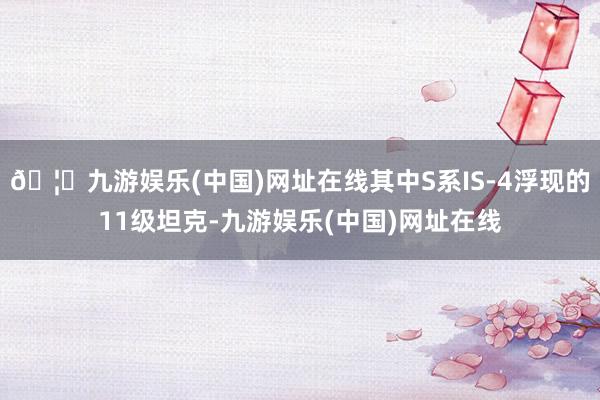 🦄九游娱乐(中国)网址在线其中S系IS-4浮现的11级坦克-九游娱乐(中国)网址在线