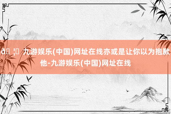 🦄九游娱乐(中国)网址在线亦或是让你以为抱歉他-九游娱乐(中国)网址在线